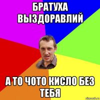 братуха выздоравлий а то чото кисло без тебя