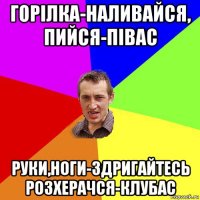 горілка-наливайся, пийся-півас руки,ноги-здригайтесь розхерачся-клубас