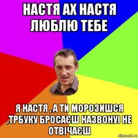 настя ах настя люблю тебе я настя , а ти морозишся ,трбуку бросаєш назвонуі не отвічаєш