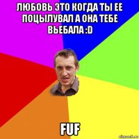 любовь это когда ты ее поцылувал а она тебе вьебала :d fuf