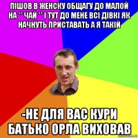 пішов в женску общагу до малой на ** чай ** і тут до мене всі дівкі як начнуть приставать а я такій -не для вас кури батько орла виховав