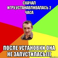 скачал игру,устанавливалась 2 часа после установки она не запустилась(((