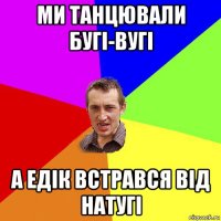 ми танцювали бугі-вугі а едік встрався від натугі