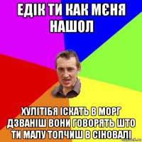 едік ти как мєня нашол хулітібя іскать в морг дзваніш вони говорять што ти малу топчиш в сіновалі