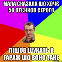 мала сказала шо хочє 50 отєнков серого пішов шукать в гараж шо воно таке