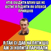 хтів обідити аліну ше не встиг я підійти як олекса прийшов я так сі дав на пяти шо аж зі копита парували