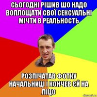 сьогодні рішив шо надо воплощати свої сексуальні мічти в реальность розпічатав фотку начальниці і кончев єй на ліцо