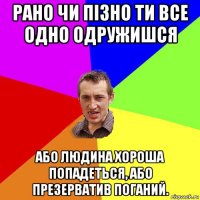 рано чи пізно ти все одно одружишся або людина хороша попадеться, або презерватив поганий.