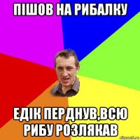 пішов на рибалку едік перднув,всю рибу розлякав