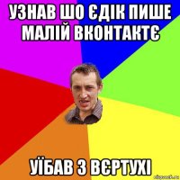 узнав шо єдік пише малій вконтактє уїбав з вєртухі