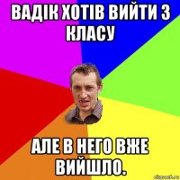 вадік хотів вийти з класу але в него вже вийшло.