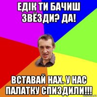 едік ти бачиш звёзди? да! вставай нах. у нас палатку спиздили!!!