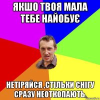 якшо твоя мала тебе найобує нетіряйся ,стільки снігу сразу неоткопають.