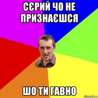 сєрий чо не признаєшся шо ти гавно