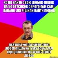 хотів найти свою любов-пішов на 50 оттєнков сєрого:там самі пацани ,які рішили найти любов дєвушка хотіла найти свою любов-пішла на губку боба,а там одні дєвушкі,які хотять найти любов