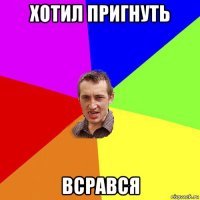 хотил пригнуть всрався