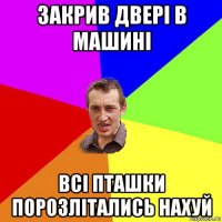 закрив двері в машині всі пташки порозлітались нахуй