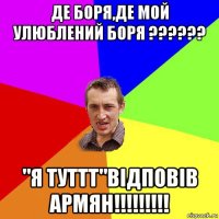 де боря,де мой улюблений боря ?????? "я туттт"відповів армян!!!!!!!!!