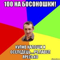 100 на босоношки! купив калоши и оселедець....ps.павел яресько