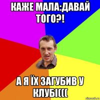 каже мала:давай того?! а я їх загубив у клубі(((