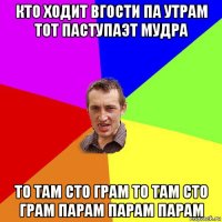 кто ходит вгости па утрам тот паступаэт мудра то там сто грам то там сто грам парам парам парам