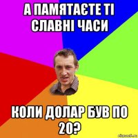 а памятаєте ті славні часи коли долар був по 20?