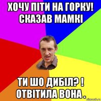 хочу піти на горку! сказав мамкі ти шо дибіл? ! отвітила вона .