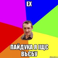 ех пайдука я іщє вьєбу