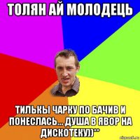 толян ай молодець тилькы чарку по бачив и понеслась... душа в явор на дискотеку))**