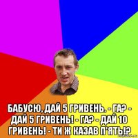  бабусю, дай 5 гривень. - га? - дай 5 гривень! - га? - дай 10 гривень! - ти ж казав п'ять!?