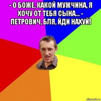 - о боже, какой мужчина, я хочу от тебя сына... - петрович, бля, йди нахуй! 