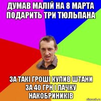 думав малій на 8 марта подарить три тюльпана за такі гроші купив штани за 40 грн і пачку накобриників