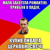 мала захотела романтікі. привьов в падік, купив пива та церковні свєчі