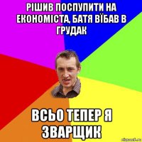 рішив поспупити на економіста, батя вїбав в грудак всьо тепер я зварщик