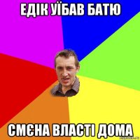 едік уїбав батю смєна власті дома