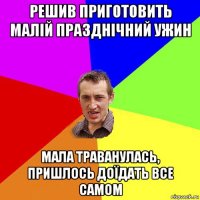 решив приготовить малій празднічний ужин мала траванулась, пришлось доїдать все самом