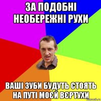 за подобні необережні рухи ваші зуби будуть стоять на путі моєй вєртухи