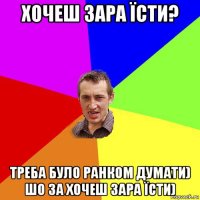 хочеш зара їсти? треба було ранком думати) шо за хочеш зара їсти)