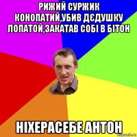 рижий суржик конопатий,убив дєдушку лопатой,закатав собі в бітон ніхерасебе антон