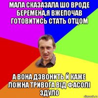 мала сказазала шо вроде беремена,я вжепочав готовитись стать отцом а вона дзвонить й каже ложна тривога від фасолі здуло