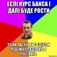 еслі курс бакса і далі буде рости то на паску ми с едіком підем колядувать і посівать