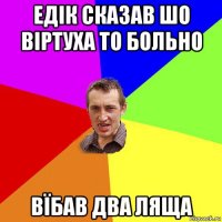 едік сказав шо віртуха то больно вїбав два ляща