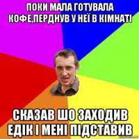 поки мала готувала кофе,перднув у неї в кімнаті сказав шо заходив едік і мені підставив