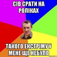 сів срати на роліках такого екстріму у мене ще небуло