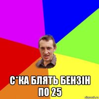  с*ка блять бензін по 25