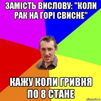 замість вислову: "коли рак на горі свисне" кажу коли гривня по 8 стане