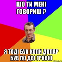 шо ти мені говориш ? я тоді був коли долар був по дві гривні