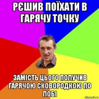 рєшив поїхати в гарячу точку замість цього получив гарячою сковородкою по лобі