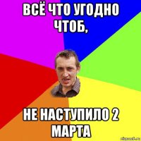 всё что угодно чтоб, не наступило 2 марта