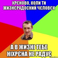 хрєново, коли ти жизнєрадосний чєловєк а в жизні тебе ніхрєна не радує